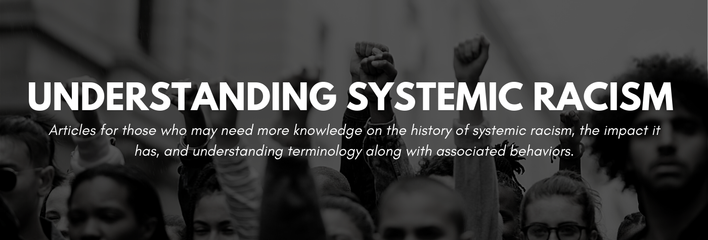 Understanding Systemic Racism. Articles for those who may need more knowledge on the history of systemic racism, the impact it has, and understanding terminology along with associated behaviors.